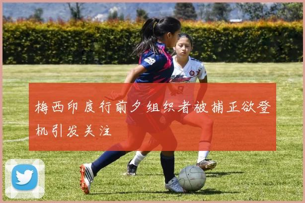 梅西印度行前夕组织者被捕正欲登机引发关注