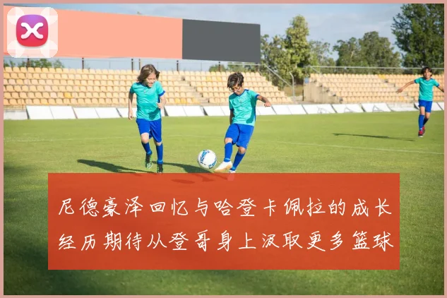 尼德豪泽回忆与哈登卡佩拉的成长经历期待从登哥身上汲取更多篮球智慧