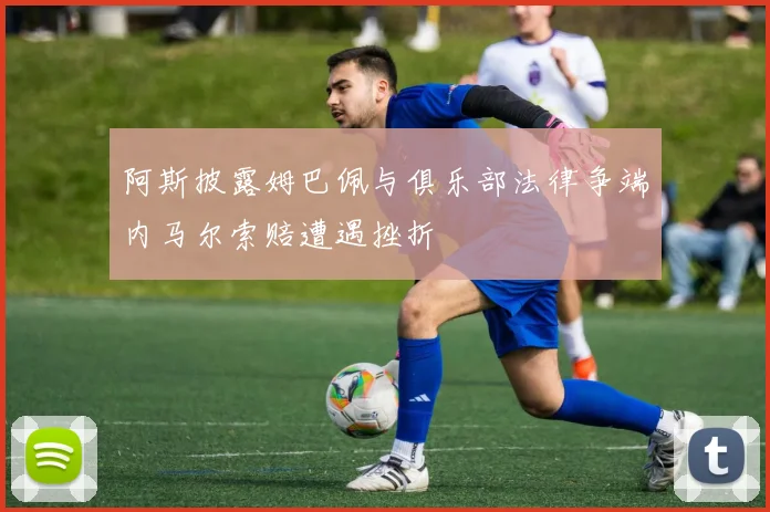 阿斯披露姆巴佩与俱乐部法律争端内马尔索赔遭遇挫折