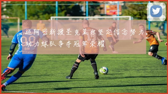迈阿密新援圣克莱尔坚定信念努力助力球队争夺冠军荣耀