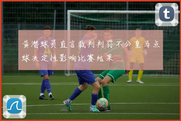 黄潜球员直言裁判判罚不公皇马点球决定性影响比赛结果
