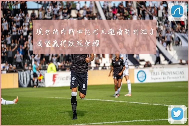 埃尔纳内斯回忆尤文邀请时刻坦言渴望赢得欧冠荣耀