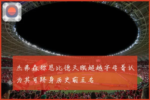 杰弗森称恩比德天赋超越字母哥认为其可跻身历史前五名