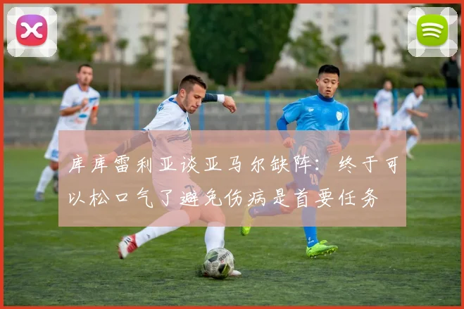 库库雷利亚谈亚马尔缺阵：终于可以松口气了避免伤病是首要任务