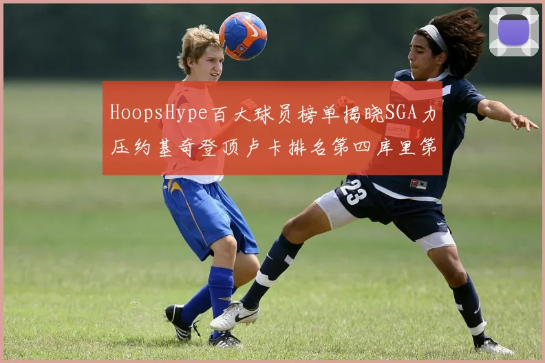 HoopsHype百大球员榜单揭晓SGA力压约基奇登顶卢卡排名第四库里第十一詹姆斯第十九