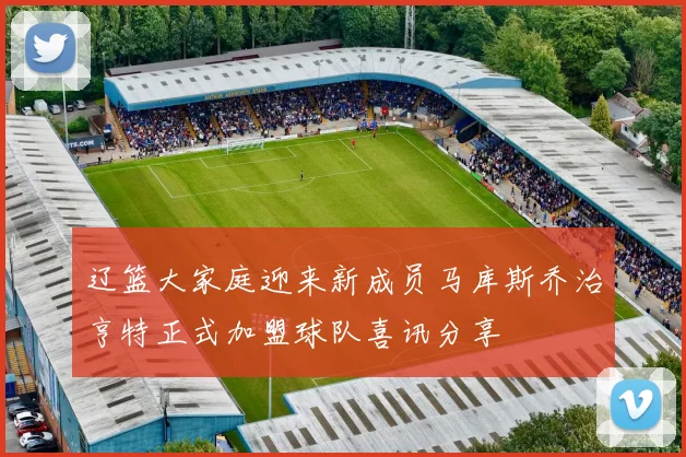 辽篮大家庭迎来新成员马库斯乔治亨特正式加盟球队喜讯分享