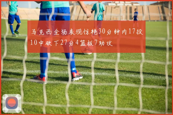 马克西全场表现惊艳30分钟内17投10中砍下27分4篮板7助攻