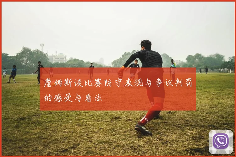 詹姆斯谈比赛防守表现与争议判罚的感受与看法
