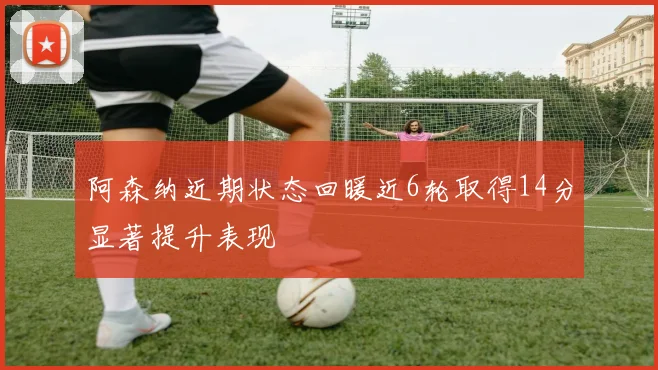 阿森纳近期状态回暖近6轮取得14分显著提升表现
