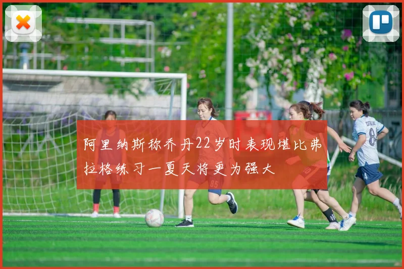 阿里纳斯称乔丹22岁时表现堪比弗拉格练习一夏天将更为强大