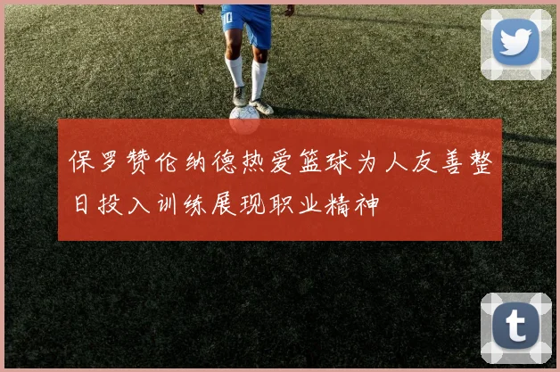 保罗赞伦纳德热爱篮球为人友善整日投入训练展现职业精神