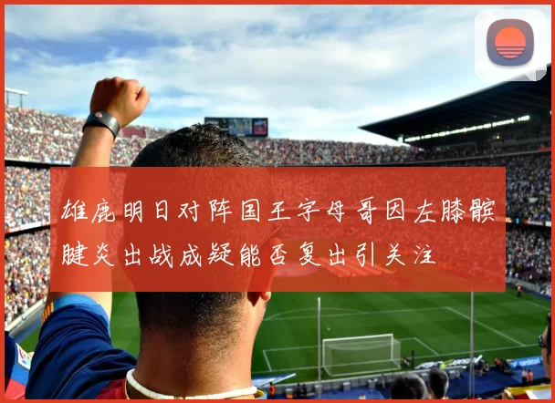 雄鹿明日对阵国王字母哥因左膝髌腱炎出战成疑能否复出引关注