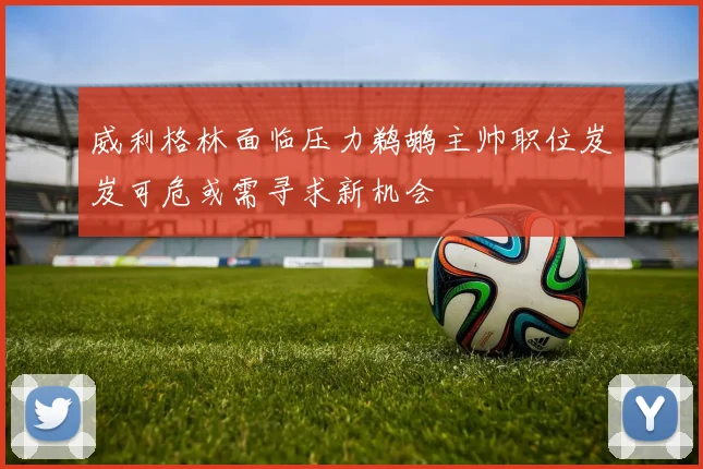 威利格林面临压力鹈鹕主帅职位岌岌可危或需寻求新机会
