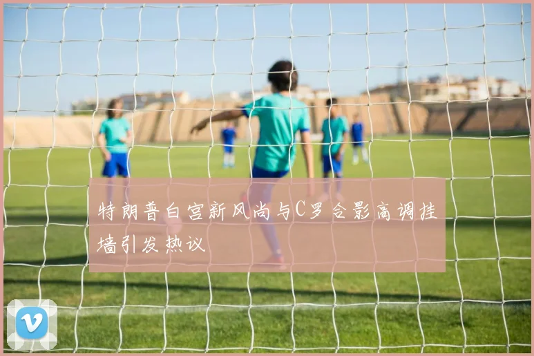 特朗普白宫新风尚与C罗合影高调挂墙引发热议