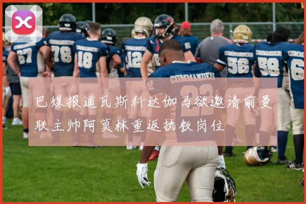 巴媒报道瓦斯科达伽马欲邀请前曼联主帅阿莫林重返执教岗位