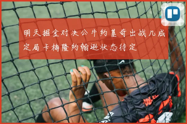 明天掘金对决公牛约基奇出战几成定局卡梅隆约翰逊状态待定